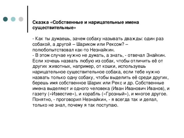 Сказка «Собственные и нарицательные имена существительные»   - Как ты думаешь, зачем собаку называть дважды: один раз собакой, а другой – Шариком или Рексом? – полюбопытствовал как-то Незнайкин.  - В этом случае нужно не думать, а знать, - отвечал Знайкин. Если хочешь назвать любую из собак, чтобы отличить её от других животных, например, от кошки, используешь нарицательное существительное собака, если тебе нужно назвать только одну собаку, чтобы выделить её среди других, берешь имя собственное Шарик или Рекс и др. Собственные имена выделяют и одного человека (Иван Иванович Иванов), и газету («Известие»), и корабль («Грозный»), и многое другое.  Понятно, - проговорил Незнайкин, - я всегда так и делал, только не знал, почему я так поступаю.