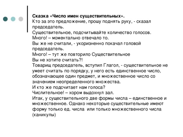 Сказка «Число имен существительных».  Кто за это предложение, прошу поднять руку, - сказал председатель.  Существительное, подсчитывайте количество голосов.  Много! – моментально отвечало то.  Вы же не считали, - укоризненно покачал головой председатель.  Много! – тут же повторило Существительное  Вы не хотите считать?!  Товарищ председатель, вступил Глагол, - существительное не умеет считать по порядку, у него есть единственное число, обозначающее один предмет, и множественное число со значением неопределенного множества.  И кто же подсчитает нам голоса?  Числительное! – хором выдохнул зал.  Итак, у существительного две формы числа – единственное и множественное. Однако некоторые существительные имеют форму только ед. числа или только множественного числа (каникулы)