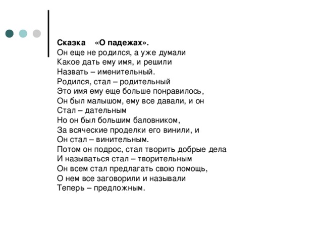 Сказка «О падежах».  Он еще не родился, а уже думали  Какое дать ему имя, и решили  Назвать – именительный.  Родился, стал – родительный  Это имя ему еще больше понравилось,  Он был малышом, ему все давали, и он  Стал – дательным  Но он был большим баловником,  За всяческие проделки его винили, и  Он стал – винительным.  Потом он подрос, стал творить добрые дела  И называться стал – творительным  Он всем стал предлагать свою помощь,  О нем все заговорили и называли  Теперь – предложным.