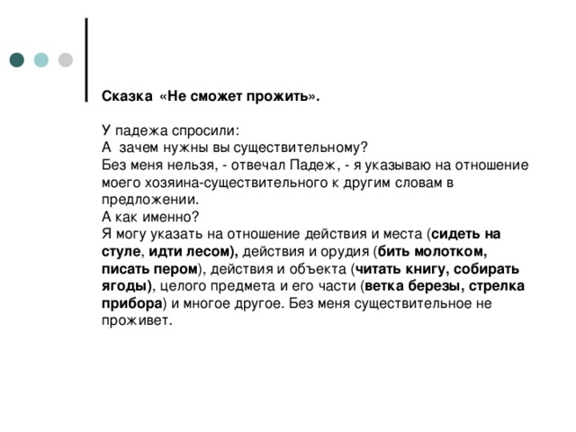 Сказка  «Не сможет прожить».   У падежа спросили:  А зачем нужны вы существительному?  Без меня нельзя, - отвечал Падеж, - я указываю на отношение моего хозяина-существительного к другим словам в предложении.  А как именно?  Я могу указать на отношение действия и места ( сидеть на стуле , идти лесом), действия и орудия ( бить молотком, писать пером ), действия и объекта ( читать книгу, собирать ягоды) , целого предмета и его части ( ветка березы, стрелка прибора ) и многое другое. Без меня существительное не проживет.