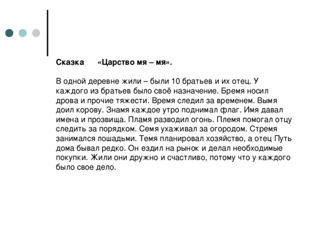 Сказка «Царство мя – мя».   В одной деревне жили – были 10 братьев и их отец. У каждого из братьев было своё назначение. Бремя носил дрова и прочие тяжести. Время следил за временем. Вымя доил корову. Знамя каждое утро поднимал флаг. Имя давал имена и прозвища. Пламя разводил огонь. Племя помогал отцу следить за порядком. Семя ухаживал за огородом. Стремя занимался лошадьми. Темя планировал хозяйство, а отец Путь дома бывал редко. Он ездил на рынок и делал необходимые покупки. Жили они дружно и счастливо, потому что у каждого было свое дело.