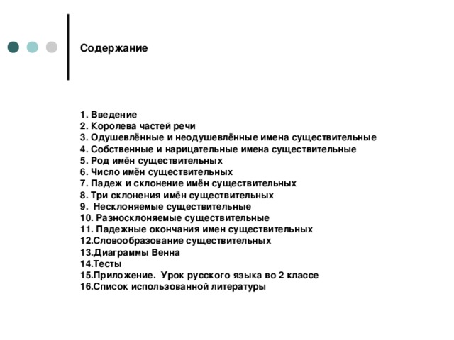 Содержание 1. Введение 2. Королева частей речи 3. Одушевлённые и неодушевлённые имена существительные 4. Собственные и нарицательные имена существительные 5. Род имён существительных 6. Число имён существительных 7. Падеж и склонение имён существительных 8. Три склонения имён существительных 9. Несклоняемые существительные 10. Разносклоняемые существительные 11. Падежные окончания имен существительных 12.Словообразование существительных 13.Диаграммы Венна 14.Тесты 15.Приложение. Урок русского языка во 2 классе 16.Список использованной литературы