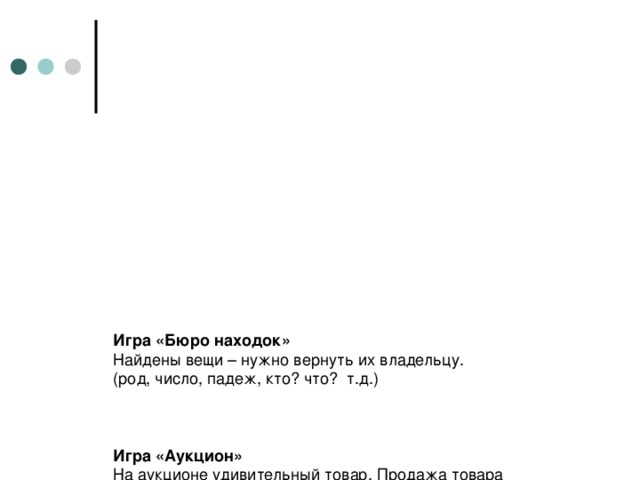 Игра «Бюро находок»  Найдены вещи – нужно вернуть их владельцу.  (род, число, падеж, кто? что? т.д.)     Игра «Аукцион»  На аукционе удивительный товар. Продажа товара начинается. Товар первый – имя существительное ( учащиеся рассказывают все об этой части речи). После каждого ответа произносятся слова: «Кто больше?». Когда учащиеся все расскажут о товаре, раздается звук гонга. Товар продан.    Игра «Угадай!»  Какого склонения?  Переставьте буквы в слове ямка, и вы получите слово маяк.  Образуйте из слов тьма, банка, кукла, кочан, шлюпка.  Определите склонение тех и других.