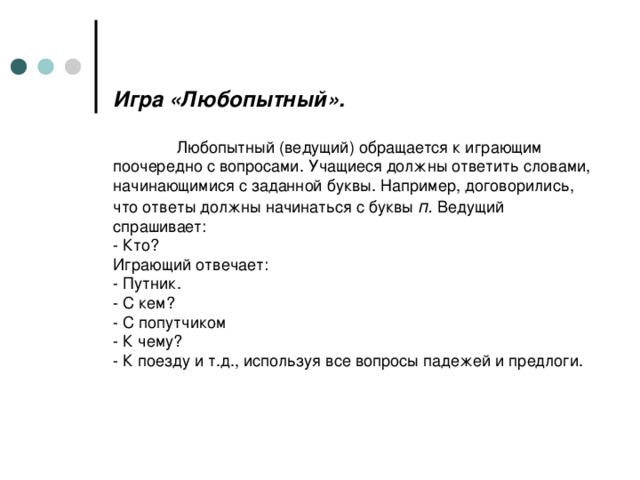 Игра «Любопытный».    Любопытный (ведущий) обращается к играющим поочередно с вопросами. Учащиеся должны ответить словами, начинающимися с заданной буквы. Например, договорились, что ответы должны начинаться с буквы п. Ведущий спрашивает:  - Кто?  Играющий отвечает:  - Путник.  - С кем?  - С попутчиком  - К чему?  - К поезду и т.д., используя все вопросы падежей и предлоги.