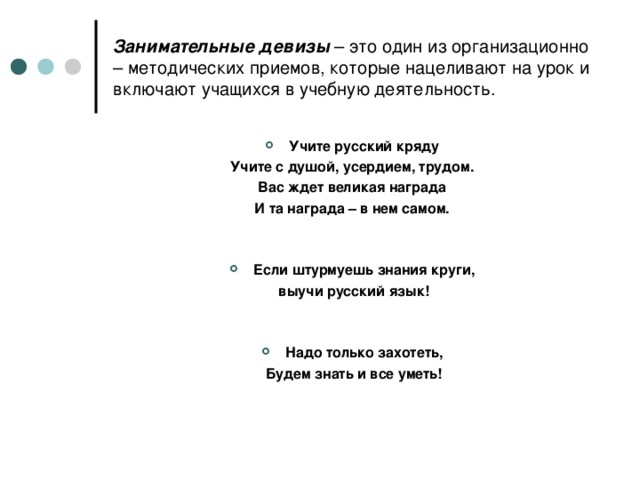 Занимательные девизы – это один из организационно – методических приемов, которые нацеливают на урок и включают учащихся в учебную деятельность. Учите русский кряду Учите с душой, усердием, трудом. Вас ждет великая награда И та награда – в нем самом.   Если штурмуешь знания круги,  выучи русский язык!   Надо только захотеть,  Будем знать и все уметь!