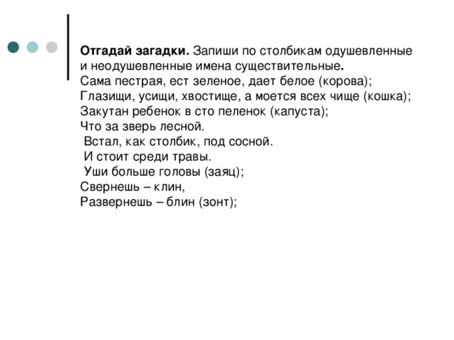 Отгадай загадки. Запиши по столбикам одушевленные и неодушевленные имена существительные .  Сама пестрая, ест зеленое, дает белое (корова);  Глазищи, усищи, хвостище, а моется всех чище (кошка);  Закутан ребенок в сто пеленок (капуста);  Что за зверь лесной.  Встал, как столбик, под сосной.  И стоит среди травы.  Уши больше головы (заяц);  Свернешь – клин,  Развернешь – блин (зонт);