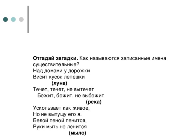 Отгадай загадки. Как называются записанные имена существительные?  Над домами у дорожки  Висит кусок лепешки   (луна)  Течет, течет, не вытечет  Бежит, бежит, не выбежит  (река)  Ускользает как живое,  Но не выпущу его я.  Белой пеной пенится,  Руки мыть не ленится  (мыло)    Крашеное коромысло  Над рекой повисло.  (радуга)  Светит, сверкает,  Всех согревает.  (солнце)