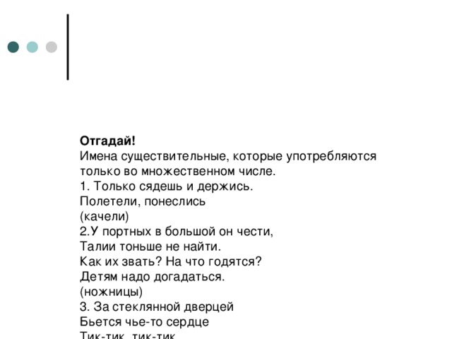 Отгадай!  Имена существительные, которые употребляются только во множественном числе.  1. Только сядешь и держись.  Полетели, понеслись  (качели)  2.У портных в большой он чести,  Талии тоньше не найти.  Как их звать? На что годятся?  Детям надо догадаться.  (ножницы)  3. За стеклянной дверцей  Бьется чье-то сердце  Тик-тик, тик-тик.  (часы)  4. На носу сидим,  На мир глядим.  За уши держимся  (очки)