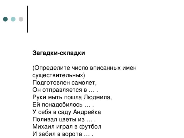 Загадки-складки   (Определите число вписанных имен существительных)  Подготовлен самолет,  Он отправляется в … .  Руки мыть пошла Людмила,  Ей понадобилось … .  У себя в саду Андрейка  Поливал цветы из … .  Михаил играл в футбол  И забил в ворота … .