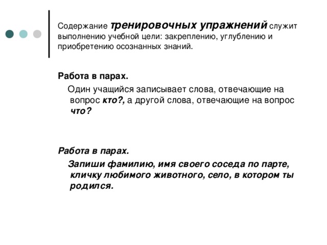 Содержание тренировочных упражнений служит выполнению учебной цели: закреплению, углублению и приобретению осознанных знаний. Работа в парах.  Один учащийся записывает слова, отвечающие на вопрос  кто?, а другой слова, отвечающие на вопрос что?   Работа в парах.  Запиши фамилию, имя своего соседа по парте, кличку любимого животного, село, в котором ты родился.