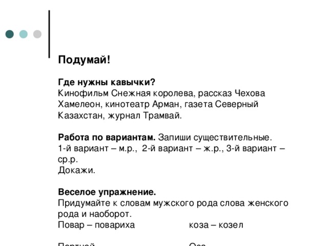 Подумай!     Где нужны кавычки?  Кинофильм Снежная королева, рассказ Чехова Хамелеон, кинотеатр Арман, газета Северный Казахстан, журнал Трамвай.   Работа по вариантам. Запиши существительные.  1-й вариант – м.р., 2-й вариант – ж.р., 3-й вариант – ср.р.  Докажи.   Веселое упражнение.  Придумайте к словам мужского рода слова женского рода и наоборот.  Повар – повариха   коза – козел       Портной – …    Оса - …  Купец - …  Храбрец - …