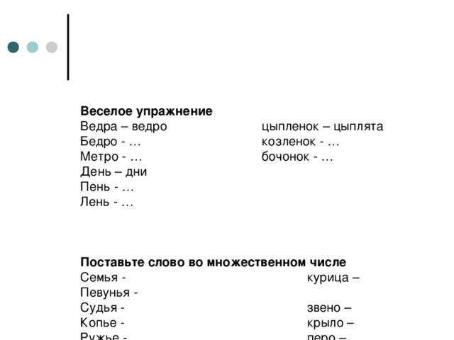 Веселое упражнение  Ведра – ведро    цыпленок – цыплята  Бедро - …    козленок - …  Метро - …    бочонок - …  День – дни  Пень - …  Лень - …     Поставьте слово во множественном числе  Семья -     курица –  Певунья -       Судья -   звено –  Копье -     крыло –  Ружье -     перо –  Платье -     порт –  Устье -