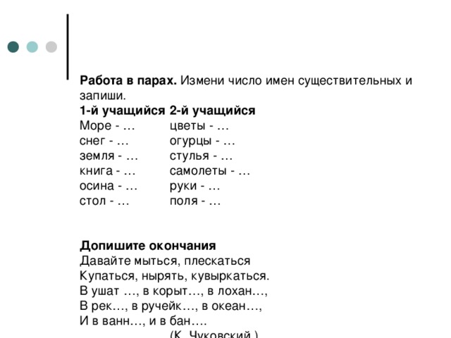 Работа в парах. Измени число имен существительных и запиши.  1-й учащийся  2-й учащийся  Море - …  цветы - …  снег - …  огурцы - …  земля - …  стулья - …  книга - …  самолеты - …  осина - …  руки - …  стол - …  поля - …    Допишите окончания  Давайте мыться, плескаться  Купаться, нырять, кувыркаться.  В ушат …, в корыт…, в лохан…,  В рек…, в ручейк…, в океан…,  И в ванн…, и в бан….    (К. Чуковский.)  В каких падежах стоят существительные?  Определить склонение?