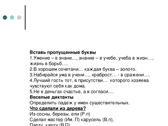 Вставь пропущенные буквы  1.Умение – в знани…, знание – в учебе, учеба в жизн…, жизнь в борьб….  2.В хорошем сочетани… каждая буква – золото.  3.Набирайся ума в учени…, храброст… - в сражени….  4.Лучший гость тот, в присутстви… которого хозяева чувствуют себя как дома.  5.Не в деньгах счастье, а в согласи….  Веселые диктанты  Определить падеж у имен существительных.  Что сделали из дерева?  Из сосны, березы, ели  (Р.п)  Сделал мастер (Им. П) карусель (В.п),  Парту, карту (В.П)  Лодку, клюшку (В.п)  Стол, пенал (В.п)  Забор, игрушку (В.п)  И листы (В.п) веселых книжек (Р.п)  Для девчонок и мальчишек (Р.п)     (Б. Сыров)