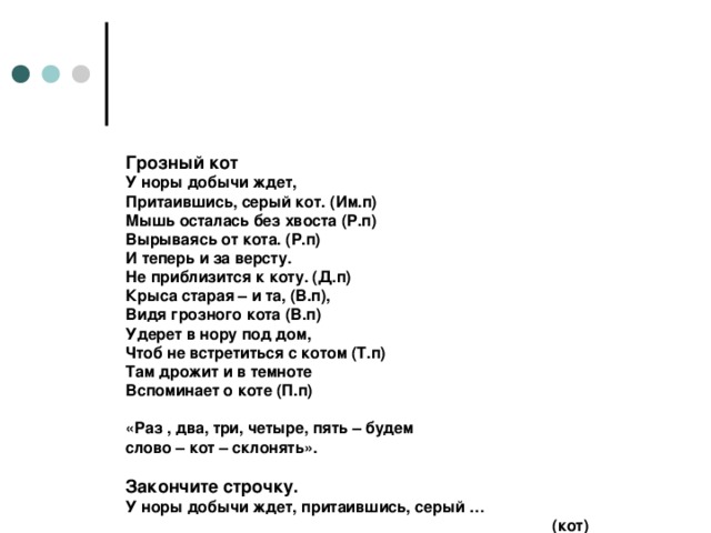 Грозный кот  У норы добычи ждет,  Притаившись, серый кот. (Им.п)  Мышь осталась без хвоста (Р.п)  Вырываясь от кота. (Р.п)  И теперь и за версту.  Не приблизится к коту. (Д.п)  Крыса старая – и та, (В.п),  Видя грозного кота (В.п)  Удерет в нору под дом,  Чтоб не встретиться с котом (Т.п)  Там дрожит и в темноте  Вспоминает о коте (П.п)   «Раз , два, три, четыре, пять – будем  слово – кот – склонять».   Закончите строчку.  У норы добычи ждет, притаившись, серый …        (кот)  Мышь осталась без хвоста, убегая от …        (кота)  А теперь и за версту не приблизится к … (коту)  Крыса старая, и та, видя грозного … (кота)  Удерет в нору под дом, чтоб не встречаться с … (котом)  Там дрожит в темноте, вспоминает о … (коте)        (Грачев А)