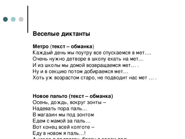 Веселые диктанты   Метро ( текст – обманка )  Каждый день мы поутру все спускаемся в мет….  Очень нужно детворе в школу ехать на мет…  И из школы мы домой возвращаемся мет… .  Ну и в секцию потом добираемся мет…  Хоть уж возрастом старо, не подводит нас мет … .    Новое пальто (текст – обманка)  Осень, дождь, вокруг зонты –  Надевать пора паль…  В магазин мы под зонтом  Едем с мамой за паль…  Вот конец всей колготе –  Еду в новом я паль…!  А когда я подрасту, брату я отдам паль… .