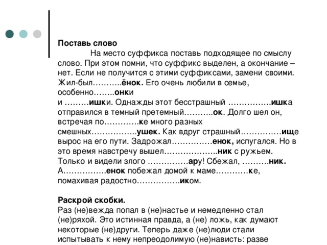 Поставь слово   На место суффикса поставь подходящее по смыслу слово. При этом помни, что суффикс выделен, а окончание – нет. Если не получится с этими суффиксами, замени своими.  Жил-был……….. ёнок. Его очень любили в семье, особенно…….. онк и  и ……… ишк и. Однажды этот бесстрашный ……………. ишк а отправился в темный претемный……….. ок . Долго шел он, встречая по…………. к е много разных смешных…………….. ушек. Как вдруг страшный…………… ищ е вырос на его пути. Задрожал…………… енок, испугался. Но в это время навстречу вышел……………….. ник с ружьем. Только и видели злого …………… ар у! Сбежал, ………. ник. А……………. енок побежал домой к маме………… к е, помахивая радостно……………. ик ом.   Раскрой скобки.  Раз (не)вежда попал в (не)настье и немедленно стал (не)ряхой. Это истинная правда, а (не) ложь, как думают некоторые (не)други. Теперь даже (не)люди стали испытывать к нему непреодолимую (не)нависть: разве непонятно, что нечистоплотный (не)вежда, к тому же и невежливый (не)ряха, никому не нужен.