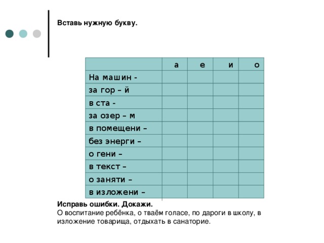 Вставь нужную букву.                       Исправь ошибки. Докажи.  О воспитание ребёнка, о тваём голасе, по дароги в школу, в изложение товарища, отдыхать в санаторие.  а е и о На машин - за гор – й в ста - за озер – м в помещени – без энерги – о гени – в текст – о заняти – в изложени –