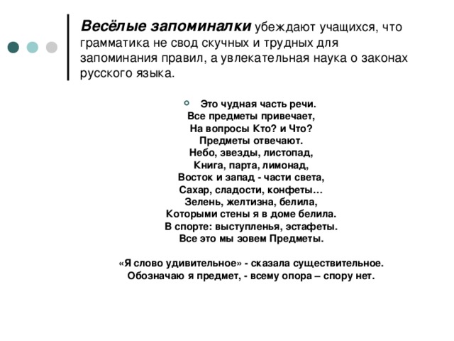 Весёлые запоминалки убеждают учащихся, что грамматика не свод скучных и трудных для запоминания правил, а увлекательная наука о законах русского языка. Это чудная часть речи.  Все предметы привечает,  На вопросы Кто? и Что?  Предметы отвечают.  Небо, звезды, листопад,  Книга, парта, лимонад,  Восток и запад - части света,  Сахар, сладости, конфеты…  Зелень, желтизна, белила,  Которыми стены я в доме белила.  В спорте: выступленья, эстафеты.  Все это мы зовем Предметы.   «Я слово удивительное» - сказала существительное.  Обозначаю я предмет, - всему опора – спору нет.