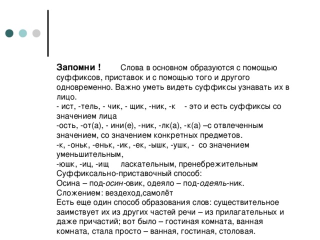 Запомни !  Слова в основном образуются с помощью суффиксов, приставок и с помощью того и другого одновременно. Важно уметь видеть суффиксы узнавать их в лицо.  - ист, -тель, - чик, - щик, -ник, -к  - это и есть суффиксы со значением лица  -ость, -от(а), - ини(е), -ник, -лк(а), -к(а) –с отвлеченным значением, со значением конкретных предметов.  -к, -оньк, -еньк, -ик, -ек, -ышк, -ушк, - со значением уменьшительным,  -юшк, -иц, -ищ  ласкательным, пренебрежительным  Суффиксально-приставочный способ:  Осина – под- осин- овик, одеяло – под- одеяль -ник.  Сложением: вездеход,самолёт  Есть еще один способ образования слов: существительное заимствует их из других частей речи – из прилагательных и даже причастий; вот было – гостиная комната, ванная комната, стала просто – ванная, гостиная, столовая.