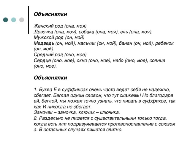 Объяснялки   Женский род (она, моя)  Девочка (она, моя), собака (она, моя), ель (она, моя).  Мужской род (он, мой)  Медведь (он, мой), мальчик (он, мой), банан (он, мой), ребенок (он, мой).  Средний род (оно, мое)  Сердце (оно, мое), окно (оно, мое), небо (оно, мое), солнце (оно, мое).   Объяснялки   1. Буква Е в суффиксах очень часто ведет себя не надежно, сбегает. Беглая одним словом, что тут скажешь! Но благодаря ей, беглой, мы можем точно узнать, что писать в суффиксе, так как И никогда не сбегает.  Замочек – замочка, ключик – ключика.  2. Раздельно не пишется с существительными только тогда, когда есть или подразумевается противопоставление с союзом а. В остальных случаях пишется слитно.