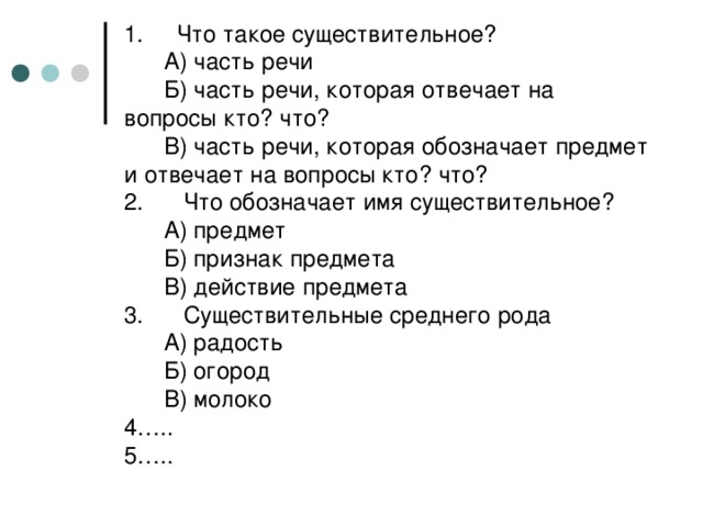 1. Что такое существительное?  А) часть речи  Б) часть речи, которая отвечает на вопросы кто? что?  В) часть речи, которая обозначает предмет и отвечает на вопросы кто? что?  2. Что обозначает имя существительное?  А) предмет  Б) признак предмета  В) действие предмета  3. Существительные среднего рода  А) радость  Б) огород  В) молоко  4…..  5…..