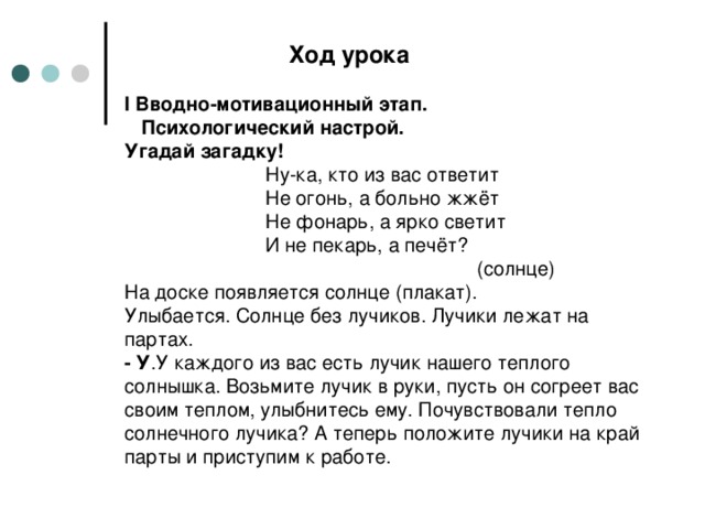 Ход урока   I Вводно-мотивационный этап.  Психологический настрой.  Угадай загадку!    Ну-ка, кто из вас ответит    Не огонь, а больно жжёт    Не фонарь, а ярко светит    И не пекарь, а печёт?       (солнце)  На доске появляется солнце (плакат).  Улыбается. Солнце без лучиков. Лучики лежат на партах.  - У .У каждого из вас есть лучик нашего теплого солнышка. Возьмите лучик в руки, пусть он согреет вас своим теплом, улыбнитесь ему. Почувствовали тепло солнечного лучика? А теперь положите лучики на край парты и приступим к работе.