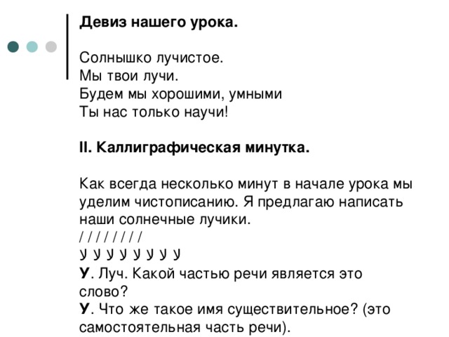 Девиз нашего урока.     Солнышко лучистое.  Мы твои лучи.  Будем мы хорошими, умными  Ты нас только научи!   II . Каллиграфическая минутка.   Как всегда несколько минут в начале урока мы уделим чистописанию. Я предлагаю написать наши солнечные лучики.  / / / / / / / /  ﻻ ﻻ ﻻ ﻻ ﻻ ﻻ ﻻ ﻻ  У . Луч. Какой частью речи является это слово?  У . Что же такое имя существительное? (это самостоятельная часть речи).