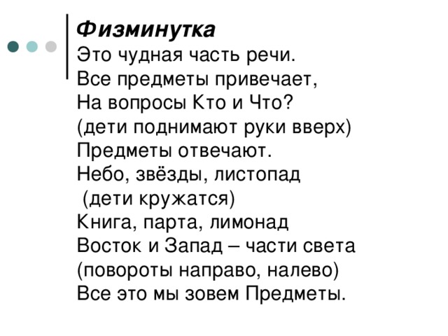 Физминутка  Это чудная часть речи.  Все предметы привечает,  На вопросы Кто и Что?  (дети поднимают руки вверх)  Предметы отвечают.  Небо, звёзды, листопад  (дети кружатся)  Книга, парта, лимонад  Восток и Запад – части света (повороты направо, налево)  Все это мы зовем Предметы.