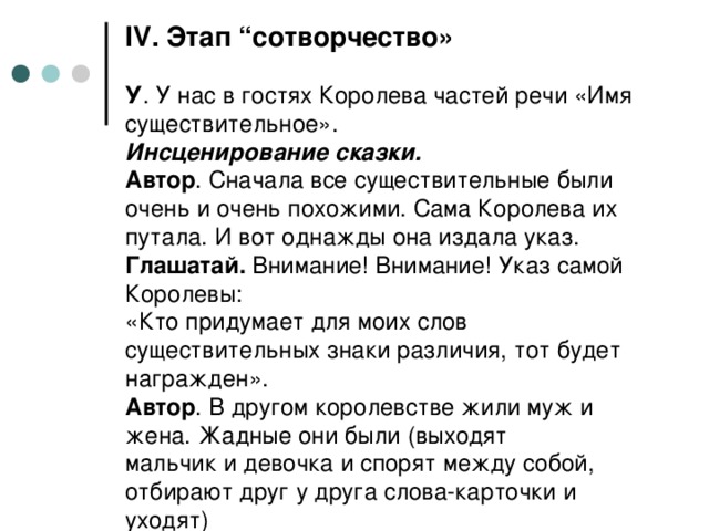 IV . Этап “сотворчество»   У . У нас в гостях Королева частей речи «Имя существительное».  Инсценирование сказки.  Автор . Сначала все существительные были очень и очень похожими. Сама Королева их путала. И вот однажды она издала указ.  Глашатай. Внимание! Внимание! Указ самой Королевы:  «Кто придумает для моих слов существительных знаки различия, тот будет награжден».  Автор . В другом королевстве жили муж и жена. Жадные они были (выходят мальчик и девочка и спорят между собой, отбирают друг у друга слова-карточки и уходят)