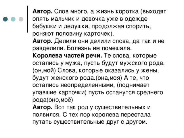 Автор. Слов много, а жизнь коротка (выходят опять мальчик и девочка уже в одежде бабушки и дедушки, продолжая спорить, роняют половину карточек).  Автор. Делили они делили слова, да так и не разделили. Болезнь им помешала.  Королева частей речи. Те слова, которые остались у мужа, пусть будут мужского рода.(он,мой) Слова, которые оказались у жены, будут женского рода.(она,моя) А те, что остались неопределенными, (поднимает упавшие карточки) пусть останутся среднего рода(оно,моё)  Автор. Вот так род у существительных и появился. С тех пор королева перестала путать существительные друг с другом.