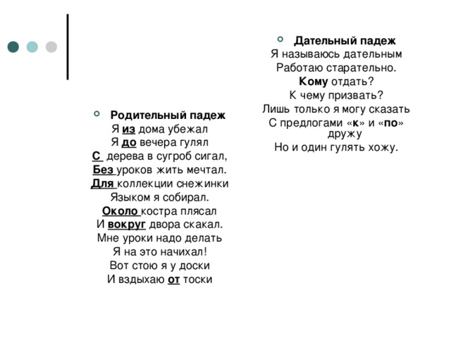 Дательный падеж Я называюсь дательным Работаю старательно. Кому отдать? К чему призвать? Лишь только я могу сказать С предлогами « к » и « по » дружу Но и один гулять хожу. Родительный падеж Я из дома убежал Я до вечера гулял С дерева в сугроб сигал, Без  уроков жить мечтал. Для  коллекции снежинки Языком я собирал. Около костра плясал И вокруг двора скакал. Мне уроки надо делать Я на это начихал! Вот стою я у доски И вздыхаю от