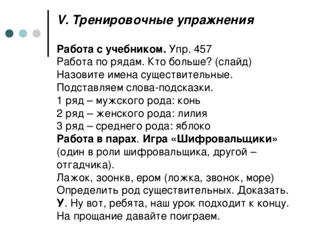 V . Тренировочные упражнения   Работа с учебником. Упр. 457  Работа по рядам. Кто больше? (слайд)  Назовите имена существительные. Подставляем слова-подсказки.  1 ряд – мужского рода: конь  2 ряд – женского рода: лилия  3 ряд – среднего рода: яблоко  Работа в парах . Игра «Шифровальщики» (один в роли шифровальщика, другой – отгадчика).  Лажок, зоонкв, ером (ложка, звонок, море)  Определить род существительных. Доказать.  У . Ну вот, ребята, наш урок подходит к концу. На прощание давайте поиграем.