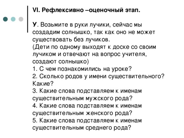 VI . Рефлексивно –оценочный этап.   У . Возьмите в руки лучики, сейчас мы создадим солнышко, так как оно не может существовать без лучиков.  (Дети по одному выходят к доске со своим лучиком и отвечают на вопрос учителя, создают солнышко)  1. С чем познакомились на уроке?  2. Сколько родов у имени существительного? Какие?  3. Какие слова подставляем к именам существительным мужского рода?  4. Какие слова подставляем к именам существительным женского рода?  5. Какие слова подставляем к именам существительным среднего рода?