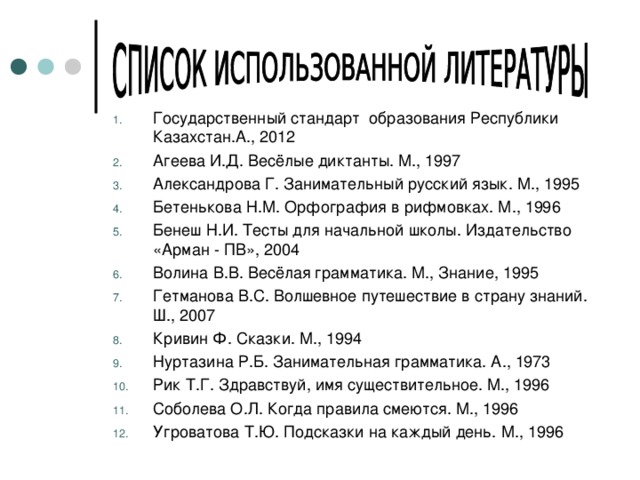 Государственный стандарт образования Республики Казахстан.А., 2012 Агеева И.Д. Весёлые диктанты. М., 1997 Александрова Г. Занимательный русский язык. М., 1995 Бетенькова Н.М. Орфография в рифмовках. М., 1996 Бенеш Н.И. Тесты для начальной школы. Издательство «Арман - ПВ», 2004 Волина В.В. Весёлая грамматика. М., Знание, 1995 Гетманова В.С. Волшевное путешествие в страну знаний. Ш., 2007 Кривин Ф. Сказки. М., 1994 Нуртазина Р.Б. Занимательная грамматика. А., 1973 Рик Т.Г. Здравствуй, имя существительное. М., 1996 Соболева О.Л. Когда правила смеются. М., 1996 Угроватова Т.Ю. Подсказки на каждый день. М., 1996