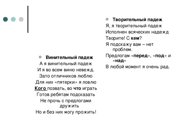 Творительный падеж Я, я творительный падеж Исполнен всяческих надежд Творите! С кем ? Я подскажу вам – нет проблем. Предлогам « перед », « под » и « над » В любой момент я очень рад. Винительный падеж А я винительный падеж И я во всем виню невежд. Зато отличников люблю Для них «пятерки» я ловлю Кого