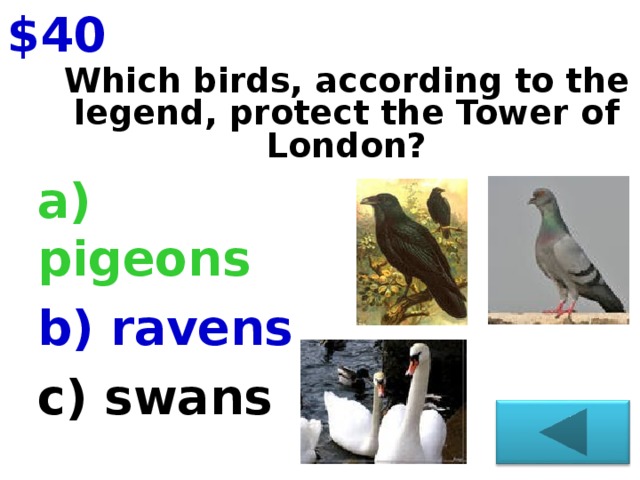 $40 Which birds, according to the legend, protect the Tower of London?   a) pigeons b) ravens c) swans
