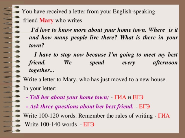 You have received a letter from your English-speaking  friend Mary who writes  I'd love to know more about your home town. Where  is  it and how many people live there? What is there in  your town?  I have to stop now because I'm going to meet my best friend. We spend every afternoon  together...   Write a letter to Mary, who has just moved to a new house.  In your letter:  - Tell her about your home town; - ГИА и ЕГЭ  - Ask three questions about her best friend. - ЕГЭ  Write 100-1 2 0 words. Remember the rules of writing - ГИА  Write 100-1 4 0 words - ЕГЭ