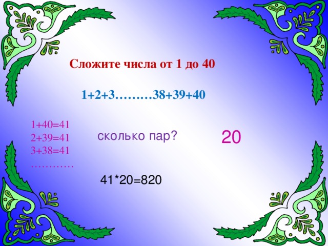 Сложите числа от 1 до 40 1+2+3………38+39+40 1+40=41 2+39=41 3+38=41 ………… 20 сколько пар? 41*20=820