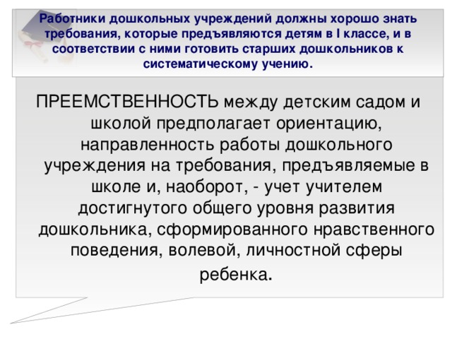 Работники дошкольных учреждений должны хорошо знать требования, которые предъявляются детям в I классе, и в соответствии с ними готовить старших дошкольников к систематическому учению.   ПРЕЕМСТВЕННОСТЬ между детским садом и школой предполагает ориентацию, направленность работы дошкольного учреждения на требования, предъявляемые в школе и, наоборот, - учет учителем достигнутого общего уровня развития дошкольника, сформированного нравственного поведения, волевой, личностной сферы ребенка .