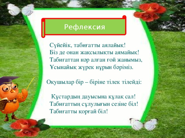 Рефлексия  Сүйейік, табиғатты аялайық!  Біз де онан жақсылықты аямайық!  Табиғаттан нәр алған ғой жанымыз,  Ұсынайық жүрек нұрын бәріміз.  Оқушылар бір – біріне тілек тілейді:  Құстардың дауысына құлақ сал!  Табиғаттың сұлулығын сезіне біл!  Табиғатты қорғай біл!