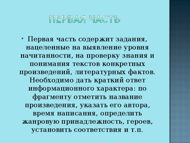 Первая часть содержит задания, нацеленные на выявление уровня начитанности, на проверку знания и понимания текстов конкретных произведений, литературных фактов. Необходимо дать краткий ответ информационного характера: по фрагменту отметить название произведения, указать его автора, время написания, определить жанровую принадлежность, героев, установить соответствия и т.п.