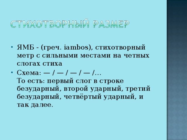 ЯМБ - (греч. iambos), стихотворный метр с сильными местами на четных слогах стиха Схема: — / — / — / — /…  То есть: первый слог в строке безударный, второй ударный, третий безударный, четвёртый ударный, и так далее.