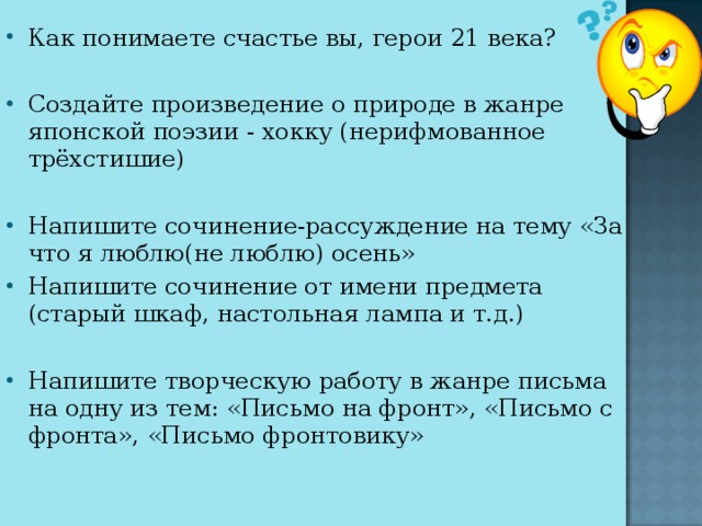 Как понимаете счастье вы, герои 21 века? Создайте произведение о природе в жанре японской поэзии - хокку (нерифмованное трёхстишие) Напишите сочинение-рассуждение на тему «За что я люблю(не люблю) осень» Напишите сочинение от имени предмета (старый шкаф, настольная лампа и т.д.) Напишите творческую работу в жанре письма на одну из тем: «Письмо на фронт», «Письмо с фронта», «Письмо фронтовику»