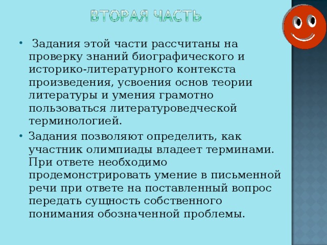 Задания этой части рассчитаны на проверку знаний биографического и историко-литературного контекста произведения, усвоения основ теории литературы и умения грамотно пользоваться литературоведческой терминологией. Задания позволяют определить, как участник олимпиады владеет терминами. При ответе необходимо продемонстрировать умение в письменной речи при ответе на поставленный вопрос передать сущность собственного понимания обозначенной проблемы.