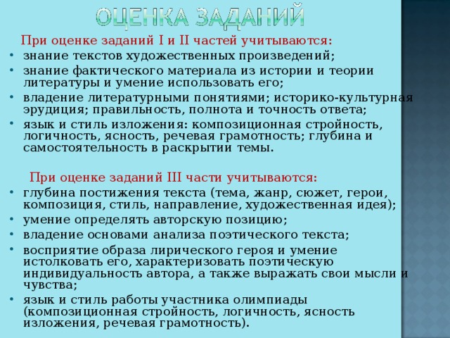 При оценке заданий I и II частей учитываются: знание текстов художественных произведений; знание фактического материала из истории и теории литературы и умение использовать его; владение литературными понятиями; историко-культурная эрудиция; правильность, полнота и точность ответа; язык и стиль изложения: композиционная стройность, логичность, ясность, речевая грамотность; глубина и самостоятельность в раскрытии темы.  При оценке заданий III части учитываются: