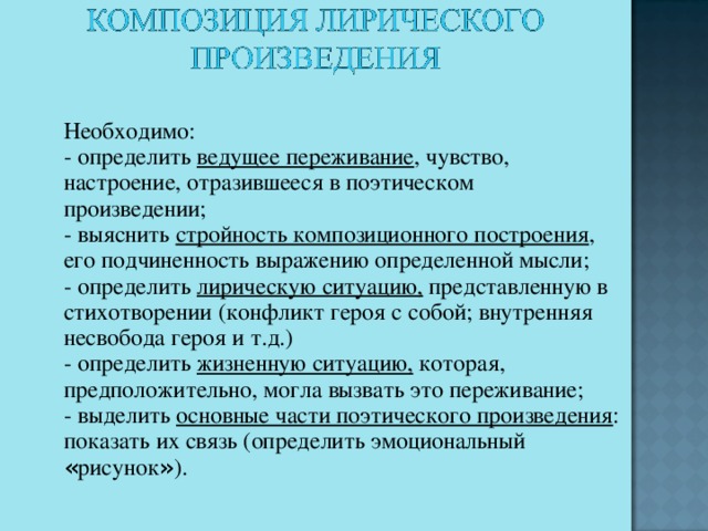 Необходимо:    - определить ведущее переживание , чувство, настроение, отразившееся в поэтическом произведении;    - выяснить стройность композиционного построения , его подчиненность выражению определенной мысли;    - определить лирическую ситуацию, представленную в стихотворении (конфликт героя с собой; внутренняя несвобода героя и т.д.)    - определить жизненную ситуацию, которая, предположительно, могла вызвать это переживание;    - выделить основные части поэтического произведения : показать их связь (определить эмоциональный « рисунок » ).  