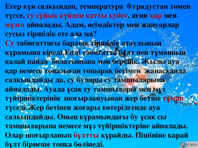 Егер күн салқындап, температура 0 градустан төмен түссе, су  сұйық күйден қатты куйге , яғни қар мен мұзға айналады. Адам, өсімдіктер мен жануарлар сусыз тіршілік ете ала ма? Су табиғаттағы барлық тіршілік атаулының құрамына кіреді.Енді табиғатта бұлт пен тұманның қалай пайда болатынына мән берейік. Жылы ауа қар немесе тоңазыған топырақ бетімен жанасқанда салқындайды да, су булары су тамшыларына айналады. Ауада ұсақ су тамшылары мен мұз түйіршіктерінің шоғырлануынан жер бетіне тұман түседі.Жер бетінен жоғары көтерілгенде ауа салқындайды. Оның құрамындағы бу ұсақ сы тамшыларына немесе мұз түйіршіктеріне айналады. Олар шоғырланып бұлтты құрайды. Пішініне қарай бұлт бірнеше топқа бөлінеді.