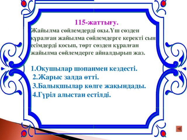 115-жаттығу. Жайылма сөйлемдерді оқы.Үш сөзден құралған жайылма сөйлемдерге керекті сын есімдерді қосып, төрт сөзден құралған жайылма сөйлемдерге айналдырып жаз.  1.Оқушылар шопанмен кездесті.  2.Жарыс залда өтті.  3.Балықшылар көлге жақындады.  4.Гүріл алыстан естілді.