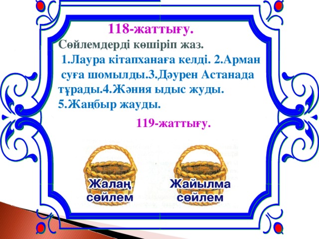 118-жаттығу. Сөйлемдерді көшіріп жаз.  1.Лаура кітапханаға келді. 2.Арман  суға шомылды.3.Дәурен Астанада тұрады.4.Жәния ыдыс жуды. 5.Жаңбыр жауды.  119-жаттығу.